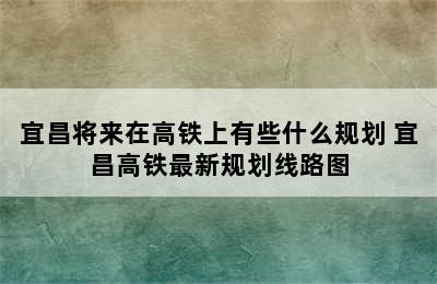 宜昌将来在高铁上有些什么规划 宜昌高铁最新规划线路图